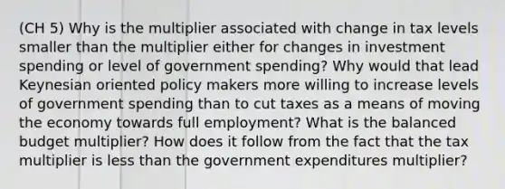 (CH 5) Why is the multiplier associated with change in tax levels smaller than the multiplier either for changes in investment spending or level of government spending? Why would that lead Keynesian oriented policy makers more willing to increase levels of government spending than to cut taxes as a means of moving the economy towards full employment? What is the balanced budget multiplier? How does it follow from the fact that the tax multiplier is less than the government expenditures multiplier?