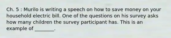 Ch. 5 : Murilo is writing a speech on how to save money on your household electric bill. One of the questions on his survey asks how many children the survey participant has. This is an example of ________.