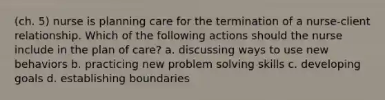 (ch. 5) nurse is planning care for the termination of a nurse-client relationship. Which of the following actions should the nurse include in the plan of care? a. discussing ways to use new behaviors b. practicing new problem solving skills c. developing goals d. establishing boundaries