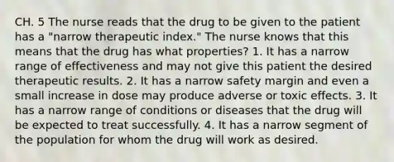 CH. 5 The nurse reads that the drug to be given to the patient has a "narrow therapeutic index." The nurse knows that this means that the drug has what properties? 1. It has a narrow range of effectiveness and may not give this patient the desired therapeutic results. 2. It has a narrow safety margin and even a small increase in dose may produce adverse or toxic effects. 3. It has a narrow range of conditions or diseases that the drug will be expected to treat successfully. 4. It has a narrow segment of the population for whom the drug will work as desired.