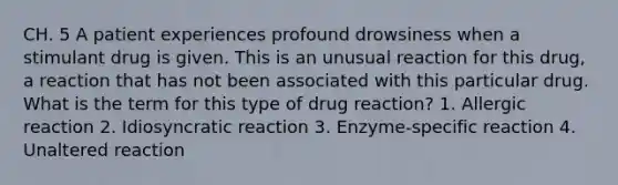 CH. 5 A patient experiences profound drowsiness when a stimulant drug is given. This is an unusual reaction for this drug, a reaction that has not been associated with this particular drug. What is the term for this type of drug reaction? 1. Allergic reaction 2. Idiosyncratic reaction 3. Enzyme-specific reaction 4. Unaltered reaction