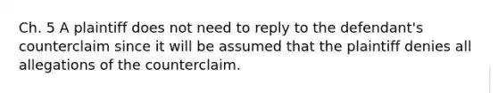 Ch. 5 A plaintiff does not need to reply to the defendant's counterclaim since it will be assumed that the plaintiff denies all allegations of the counterclaim.