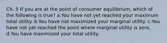 Ch. 5 If you are at the point of consumer equilibrium, which of the following is true? a.You have not yet reached your maximum total utility. b.You have not maximized your marginal utility. c.You have not yet reached the point where marginal utility is zero. d.You have maximized your total utility.