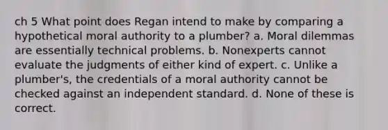 ch 5 What point does Regan intend to make by comparing a hypothetical moral authority to a plumber? a. Moral dilemmas are essentially technical problems. b. Nonexperts cannot evaluate the judgments of either kind of expert. c. Unlike a plumber's, the credentials of a moral authority cannot be checked against an independent standard. d. None of these is correct.