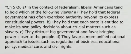 *Ch 5 Quiz* In the context of federalism, liberal Americans tend to hold which of the following views? a) They hold that federal government has often exercised authority beyond its express constitutional powers. b) They hold that each state is entitled to make its own policy decisions about crucial matters such as slavery. c) They distrust big government and favor bringing power closer to the people. d) They favor a more unified national approach to issues such as regulation of business, educational policy, medical care, and civil rights.