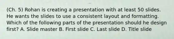 (Ch. 5) Rohan is creating a presentation with at least 50 slides. He wants the slides to use a consistent layout and formatting. Which of the following parts of the presentation should he design first? A. Slide master B. First slide C. Last slide D. Title slide