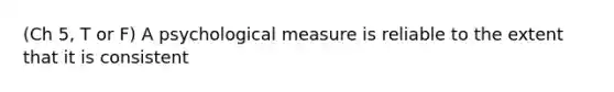 (Ch 5, T or F) A psychological measure is reliable to the extent that it is consistent