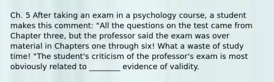 Ch. 5 After taking an exam in a psychology course, a student makes this comment: "All the questions on the test came from Chapter three, but the professor said the exam was over material in Chapters one through six! What a waste of study time! "The student's criticism of the professor's exam is most obviously related to ________ evidence of validity.