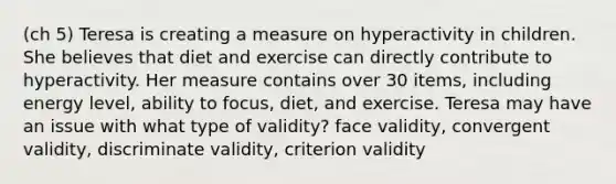 (ch 5) Teresa is creating a measure on hyperactivity in children. She believes that diet and exercise can directly contribute to hyperactivity. Her measure contains over 30 items, including energy level, ability to focus, diet, and exercise. Teresa may have an issue with what type of validity? face validity, convergent validity, discriminate validity, criterion validity