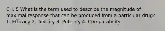 CH. 5 What is the term used to describe the magnitude of maximal response that can be produced from a particular drug? 1. Efficacy 2. Toxicity 3. Potency 4. Comparability