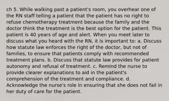 ch 5. While walking past a patient's room, you overhear one of the RN staff telling a patient that the patient has no right to refuse chemotherapy treatment because the family and the doctor think the treatment is the best option for the patient. This patient is 40 years of age and alert. When you meet later to discuss what you heard with the RN, it is important to: a. Discuss how statute law enforces the right of the doctor, but not of families, to ensure that patients comply with recommended treatment plans. b. Discuss that statute law provides for patient autonomy and refusal of treatment. c. Remind the nurse to provide clearer explanations to aid in the patient's comprehension of the treatment and compliance. d. Acknowledge the nurse's role in ensuring that she does not fail in her duty of care for the patient.