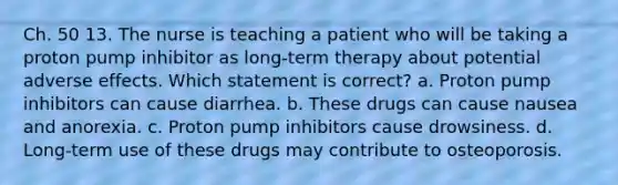 Ch. 50 13. The nurse is teaching a patient who will be taking a proton pump inhibitor as long-term therapy about potential adverse effects. Which statement is correct? a. Proton pump inhibitors can cause diarrhea. b. These drugs can cause nausea and anorexia. c. Proton pump inhibitors cause drowsiness. d. Long-term use of these drugs may contribute to osteoporosis.