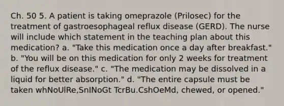 Ch. 50 5. A patient is taking omeprazole (Prilosec) for the treatment of gastroesophageal reflux disease (GERD). The nurse will include which statement in the teaching plan about this medication? a. "Take this medication once a day after breakfast." b. "You will be on this medication for only 2 weeks for treatment of the reflux disease." c. "The medication may be dissolved in a liquid for better absorption." d. "The entire capsule must be taken whNoUlRe,SnINoGt TcrBu.CshOeMd, chewed, or opened."