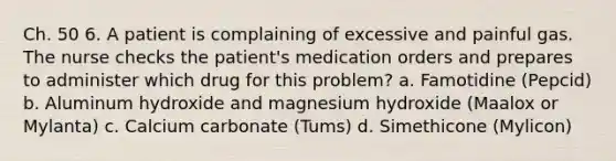 Ch. 50 6. A patient is complaining of excessive and painful gas. The nurse checks the patient's medication orders and prepares to administer which drug for this problem? a. Famotidine (Pepcid) b. Aluminum hydroxide and magnesium hydroxide (Maalox or Mylanta) c. Calcium carbonate (Tums) d. Simethicone (Mylicon)