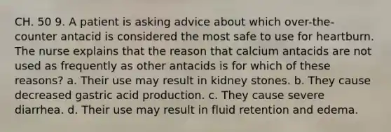 CH. 50 9. A patient is asking advice about which over-the-counter antacid is considered the most safe to use for heartburn. The nurse explains that the reason that calcium antacids are not used as frequently as other antacids is for which of these reasons? a. Their use may result in kidney stones. b. They cause decreased gastric acid production. c. They cause severe diarrhea. d. Their use may result in fluid retention and edema.