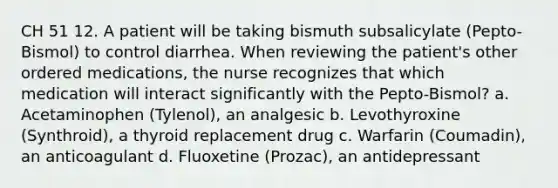 CH 51 12. A patient will be taking bismuth subsalicylate (Pepto-Bismol) to control diarrhea. When reviewing the patient's other ordered medications, the nurse recognizes that which medication will interact significantly with the Pepto-Bismol? a. Acetaminophen (Tylenol), an analgesic b. Levothyroxine (Synthroid), a thyroid replacement drug c. Warfarin (Coumadin), an anticoagulant d. Fluoxetine (Prozac), an antidepressant