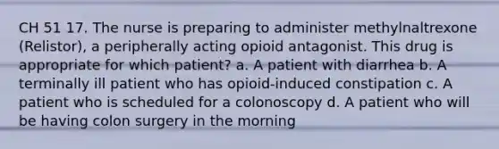 CH 51 17. The nurse is preparing to administer methylnaltrexone (Relistor), a peripherally acting opioid antagonist. This drug is appropriate for which patient? a. A patient with diarrhea b. A terminally ill patient who has opioid-induced constipation c. A patient who is scheduled for a colonoscopy d. A patient who will be having colon surgery in the morning