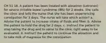 CH 51 18. A patient has been treated with alosetron (Lotronex) for severe irritable bowel syndrome (IBS) for 2 weeks. She calls the clinic and tells the nurse that she has been experiencing constipation for 3 days. The nurse will take which action? a. Advise the patient to increase intake of fluids and fiber. b. Advise the patient to hold the drug for 2 days. c. Instruct the patient to stop taking the drug and to come to the clinic right away to be evaluated. d. Instruct the patient to continue the alosetron and to take milk of magnesia for the constipation