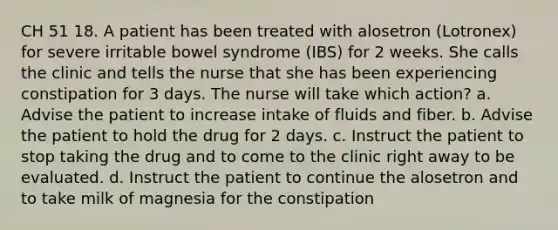 CH 51 18. A patient has been treated with alosetron (Lotronex) for severe irritable bowel syndrome (IBS) for 2 weeks. She calls the clinic and tells the nurse that she has been experiencing constipation for 3 days. The nurse will take which action? a. Advise the patient to increase intake of fluids and fiber. b. Advise the patient to hold the drug for 2 days. c. Instruct the patient to stop taking the drug and to come to the clinic right away to be evaluated. d. Instruct the patient to continue the alosetron and to take milk of magnesia for the constipation