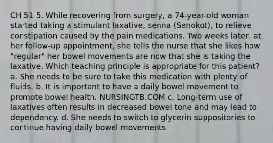 CH 51 5. While recovering from surgery, a 74-year-old woman started taking a stimulant laxative, senna (Senokot), to relieve constipation caused by the pain medications. Two weeks later, at her follow-up appointment, she tells the nurse that she likes how "regular" her bowel movements are now that she is taking the laxative. Which teaching principle is appropriate for this patient? a. She needs to be sure to take this medication with plenty of fluids. b. It is important to have a daily bowel movement to promote bowel health. NURSINGTB.COM c. Long-term use of laxatives often results in decreased bowel tone and may lead to dependency. d. She needs to switch to glycerin suppositories to continue having daily bowel movements