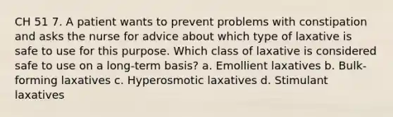 CH 51 7. A patient wants to prevent problems with constipation and asks the nurse for advice about which type of laxative is safe to use for this purpose. Which class of laxative is considered safe to use on a long-term basis? a. Emollient laxatives b. Bulk-forming laxatives c. Hyperosmotic laxatives d. Stimulant laxatives