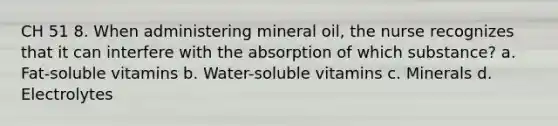 CH 51 8. When administering mineral oil, the nurse recognizes that it can interfere with the absorption of which substance? a. Fat-soluble vitamins b. Water-soluble vitamins c. Minerals d. Electrolytes