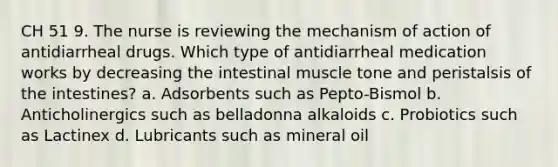 CH 51 9. The nurse is reviewing the mechanism of action of antidiarrheal drugs. Which type of antidiarrheal medication works by decreasing the intestinal muscle tone and peristalsis of the intestines? a. Adsorbents such as Pepto-Bismol b. Anticholinergics such as belladonna alkaloids c. Probiotics such as Lactinex d. Lubricants such as mineral oil