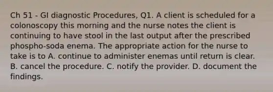 Ch 51 - GI diagnostic Procedures, Q1. A client is scheduled for a colonoscopy this morning and the nurse notes the client is continuing to have stool in the last output after the prescribed phospho-soda enema. The appropriate action for the nurse to take is to A. continue to administer enemas until return is clear. B. cancel the procedure. C. notify the provider. D. document the findings.