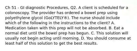 Ch 51 - GI diagnostic Procedures, Q2. A client is scheduled for a colonoscopy. The provider has ordered a bowel prep using polyethylene glycol (GoLYTELY®). The nurse should include which of the following in the instructions to the client? A. Medication taken with this prep will not be absorbed. B. Eat a normal diet until the bowel prep has begun. C. This solution will usually not begin acting until morning. D. You should consume at least half of this solution to get the best results.