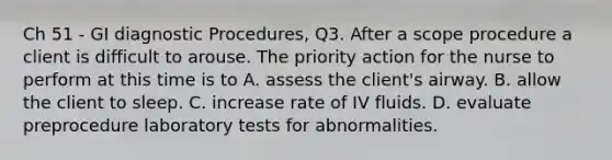 Ch 51 - GI diagnostic Procedures, Q3. After a scope procedure a client is difficult to arouse. The priority action for the nurse to perform at this time is to A. assess the client's airway. B. allow the client to sleep. C. increase rate of IV fluids. D. evaluate preprocedure laboratory tests for abnormalities.