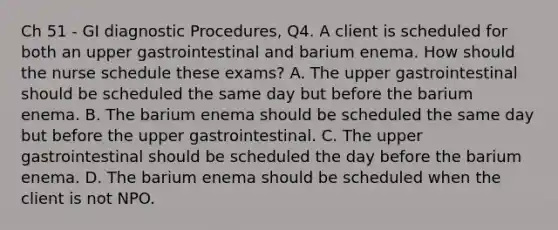 Ch 51 - GI diagnostic Procedures, Q4. A client is scheduled for both an upper gastrointestinal and barium enema. How should the nurse schedule these exams? A. The upper gastrointestinal should be scheduled the same day but before the barium enema. B. The barium enema should be scheduled the same day but before the upper gastrointestinal. C. The upper gastrointestinal should be scheduled the day before the barium enema. D. The barium enema should be scheduled when the client is not NPO.