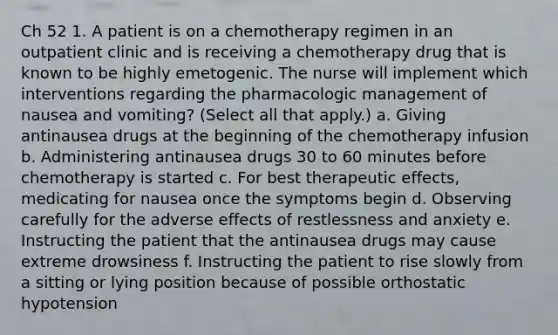 Ch 52 1. A patient is on a chemotherapy regimen in an outpatient clinic and is receiving a chemotherapy drug that is known to be highly emetogenic. The nurse will implement which interventions regarding the pharmacologic management of nausea and vomiting? (Select all that apply.) a. Giving antinausea drugs at the beginning of the chemotherapy infusion b. Administering antinausea drugs 30 to 60 minutes before chemotherapy is started c. For best therapeutic effects, medicating for nausea once the symptoms begin d. Observing carefully for the adverse effects of restlessness and anxiety e. Instructing the patient that the antinausea drugs may cause extreme drowsiness f. Instructing the patient to rise slowly from a sitting or lying position because of possible orthostatic hypotension