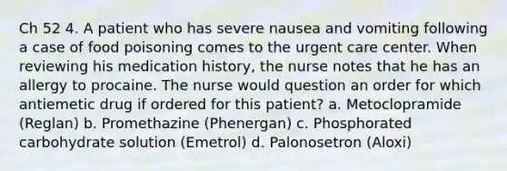 Ch 52 4. A patient who has severe nausea and vomiting following a case of food poisoning comes to the urgent care center. When reviewing his medication history, the nurse notes that he has an allergy to procaine. The nurse would question an order for which antiemetic drug if ordered for this patient? a. Metoclopramide (Reglan) b. Promethazine (Phenergan) c. Phosphorated carbohydrate solution (Emetrol) d. Palonosetron (Aloxi)