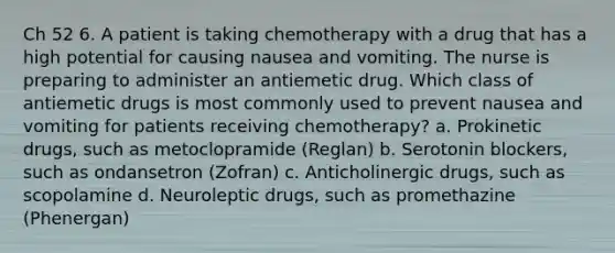 Ch 52 6. A patient is taking chemotherapy with a drug that has a high potential for causing nausea and vomiting. The nurse is preparing to administer an antiemetic drug. Which class of antiemetic drugs is most commonly used to prevent nausea and vomiting for patients receiving chemotherapy? a. Prokinetic drugs, such as metoclopramide (Reglan) b. Serotonin blockers, such as ondansetron (Zofran) c. Anticholinergic drugs, such as scopolamine d. Neuroleptic drugs, such as promethazine (Phenergan)