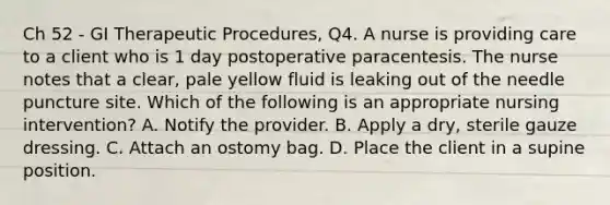 Ch 52 - GI Therapeutic Procedures, Q4. A nurse is providing care to a client who is 1 day postoperative paracentesis. The nurse notes that a clear, pale yellow fluid is leaking out of the needle puncture site. Which of the following is an appropriate nursing intervention? A. Notify the provider. B. Apply a dry, sterile gauze dressing. C. Attach an ostomy bag. D. Place the client in a supine position.