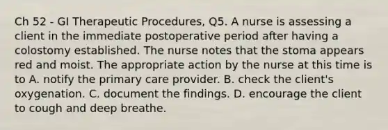 Ch 52 - GI Therapeutic Procedures, Q5. A nurse is assessing a client in the immediate postoperative period after having a colostomy established. The nurse notes that the stoma appears red and moist. The appropriate action by the nurse at this time is to A. notify the primary care provider. B. check the client's oxygenation. C. document the findings. D. encourage the client to cough and deep breathe.