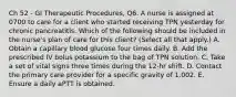 Ch 52 - GI Therapeutic Procedures, Q6. A nurse is assigned at 0700 to care for a client who started receiving TPN yesterday for chronic pancreatitis. Which of the following should be included in the nurse's plan of care for this client? (Select all that apply.) A. Obtain a capillary blood glucose four times daily. B. Add the prescribed IV bolus potassium to the bag of TPN solution. C. Take a set of vital signs three times during the 12-hr shift. D. Contact the primary care provider for a specific gravity of 1.002. E. Ensure a daily aPTT is obtained.