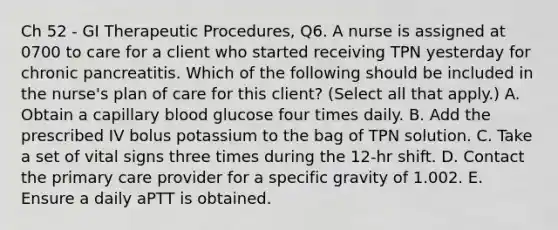 Ch 52 - GI Therapeutic Procedures, Q6. A nurse is assigned at 0700 to care for a client who started receiving TPN yesterday for chronic pancreatitis. Which of the following should be included in the nurse's plan of care for this client? (Select all that apply.) A. Obtain a capillary blood glucose four times daily. B. Add the prescribed IV bolus potassium to the bag of TPN solution. C. Take a set of vital signs three times during the 12-hr shift. D. Contact the primary care provider for a specific gravity of 1.002. E. Ensure a daily aPTT is obtained.