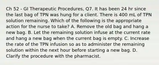 Ch 52 - GI Therapeutic Procedures, Q7. It has been 24 hr since the last bag of TPN was hung for a client. There is 400 mL of TPN solution remaining. Which of the following is the appropriate action for the nurse to take? A. Remove the old bag and hang a new bag. B. Let the remaining solution infuse at the current rate and hang a new bag when the current bag is empty. C. Increase the rate of the TPN infusion so as to administer the remaining solution within the next hour before starting a new bag. D. Clarify the procedure with the pharmacist.