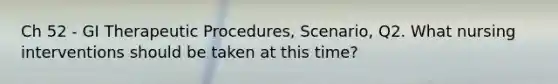Ch 52 - GI Therapeutic Procedures, Scenario, Q2. What nursing interventions should be taken at this time?