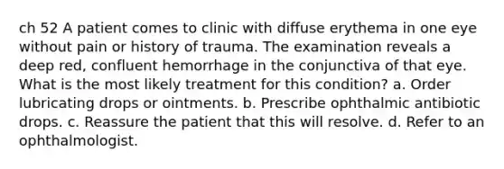 ch 52 A patient comes to clinic with diffuse erythema in one eye without pain or history of trauma. The examination reveals a deep red, confluent hemorrhage in the conjunctiva of that eye. What is the most likely treatment for this condition? a. Order lubricating drops or ointments. b. Prescribe ophthalmic antibiotic drops. c. Reassure the patient that this will resolve. d. Refer to an ophthalmologist.