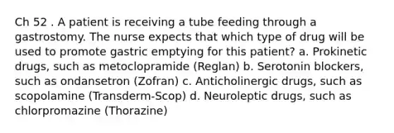 Ch 52 . A patient is receiving a tube feeding through a gastrostomy. The nurse expects that which type of drug will be used to promote gastric emptying for this patient? a. Prokinetic drugs, such as metoclopramide (Reglan) b. Serotonin blockers, such as ondansetron (Zofran) c. Anticholinergic drugs, such as scopolamine (Transderm-Scop) d. Neuroleptic drugs, such as chlorpromazine (Thorazine)