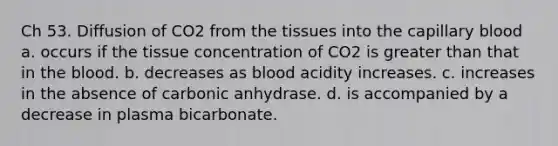 Ch 53. Diffusion of CO2 from the tissues into the capillary blood a. occurs if the tissue concentration of CO2 is greater than that in the blood. b. decreases as blood acidity increases. c. increases in the absence of carbonic anhydrase. d. is accompanied by a decrease in plasma bicarbonate.