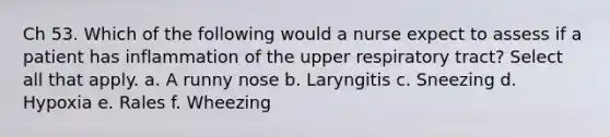 Ch 53. Which of the following would a nurse expect to assess if a patient has inflammation of the upper respiratory tract? Select all that apply. a. A runny nose b. Laryngitis c. Sneezing d. Hypoxia e. Rales f. Wheezing