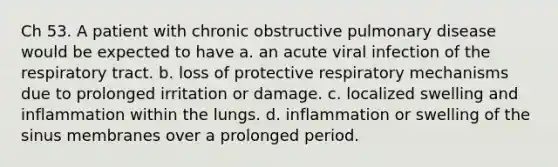 Ch 53. A patient with chronic obstructive pulmonary disease would be expected to have a. an acute viral infection of the respiratory tract. b. loss of protective respiratory mechanisms due to prolonged irritation or damage. c. localized swelling and inflammation within the lungs. d. inflammation or swelling of the sinus membranes over a prolonged period.