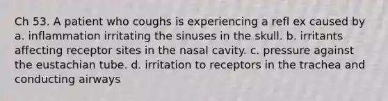 Ch 53. A patient who coughs is experiencing a refl ex caused by a. inflammation irritating the sinuses in the skull. b. irritants affecting receptor sites in the nasal cavity. c. pressure against the eustachian tube. d. irritation to receptors in the trachea and conducting airways