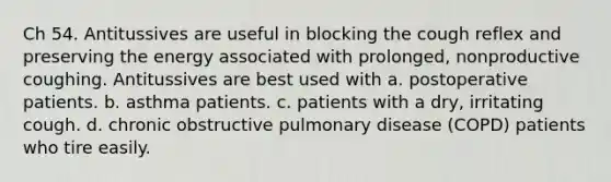 Ch 54. Antitussives are useful in blocking the cough reflex and preserving the energy associated with prolonged, nonproductive coughing. Antitussives are best used with a. postoperative patients. b. asthma patients. c. patients with a dry, irritating cough. d. chronic obstructive pulmonary disease (COPD) patients who tire easily.