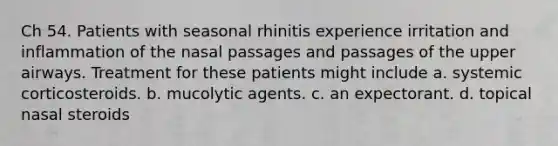 Ch 54. Patients with seasonal rhinitis experience irritation and inflammation of the nasal passages and passages of the upper airways. Treatment for these patients might include a. systemic corticosteroids. b. mucolytic agents. c. an expectorant. d. topical nasal steroids