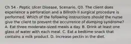 Ch 54 - Peptic Ulcer Disease, Scenario, Q3. The client does experience a perforation and a Billroth II surgical procedure is performed. Which of the following instructions should the nurse give the client to prevent the occurrence of dumping syndrome? A. Eat three moderate-sized meals a day. B. Drink at least one glass of water with each meal. C. Eat a bedtime snack that contains a milk product. D. Increase pectin in the diet.