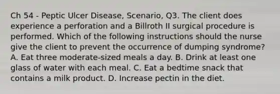 Ch 54 - Peptic Ulcer Disease, Scenario, Q3. The client does experience a perforation and a Billroth II surgical procedure is performed. Which of the following instructions should the nurse give the client to prevent the occurrence of dumping syndrome? A. Eat three moderate-sized meals a day. B. Drink at least one glass of water with each meal. C. Eat a bedtime snack that contains a milk product. D. Increase pectin in the diet.